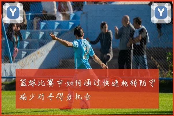 篮球比赛中如何通过快速轮转防守减少对手得分机会