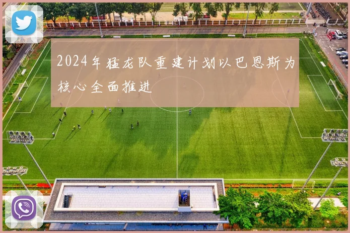 2024年猛龙队重建计划以巴恩斯为核心全面推进