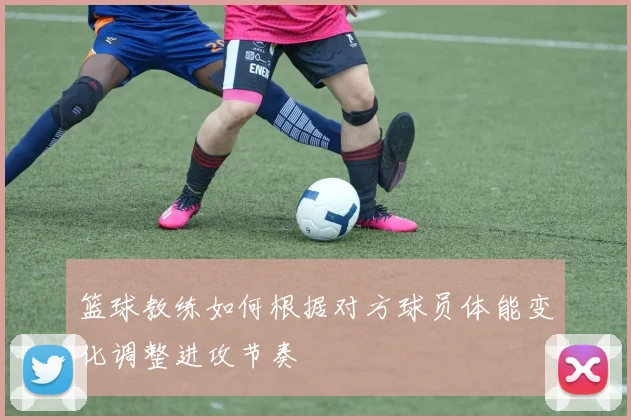 篮球教练如何根据对方球员体能变化调整进攻节奏