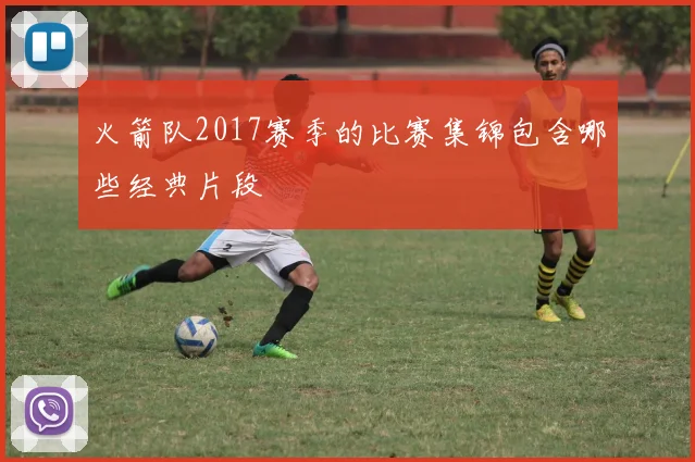 火箭队2017赛季的比赛集锦包含哪些经典片段